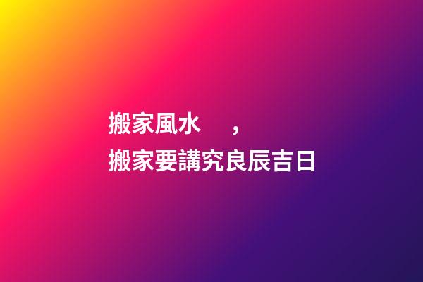 搬家風水，搬家要講究良辰吉日